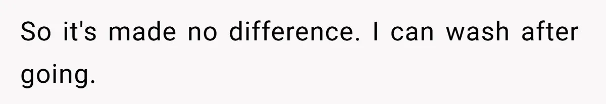 So it's made no difference. I can wash after going.