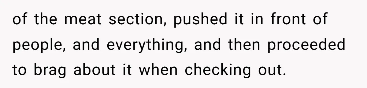 of the meat section, pushed it in front of people, and everything, and then proceeded to brag about it when checking out.