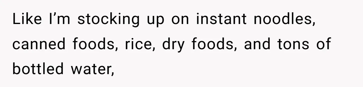 Like I’m stocking up on instant noodles, canned foods, rice, dry foods, and tons of bottled water,