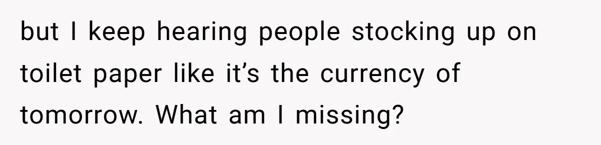 but I keep hearing people stocking up on toilet paper like it’s the currency of tomorrow. What am I missing?