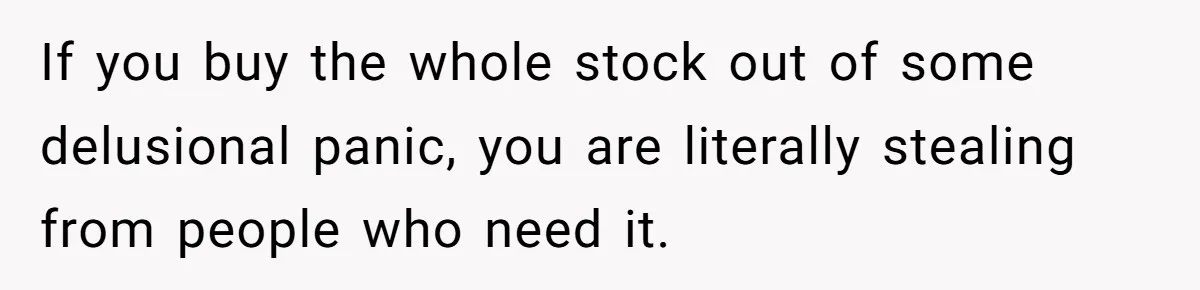 If you buy the whole stock out of some delusional panic, you are literally stealing from people who need it.