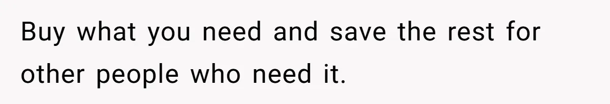 Buy what you need and save the rest for other people who need it.