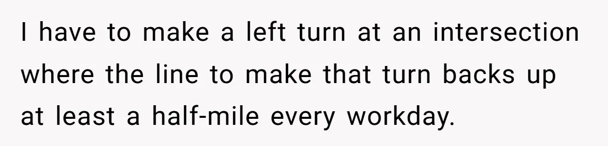 I have to make a left turn at an intersection where the line to make that turn backs up at least a half-mile every workday.