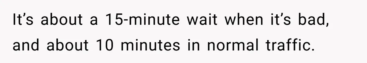 It’s about a 15-minute wait when it’s bad, and about 10 minutes in normal traffic.