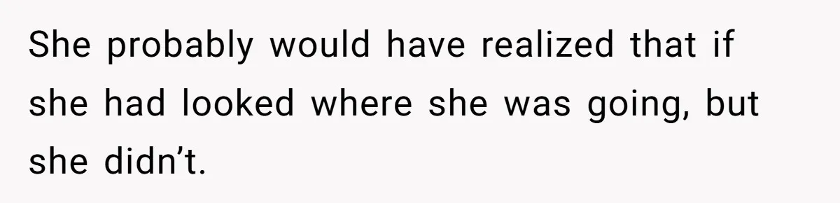 She probably would have realized that if she had looked where she was going, but she didn’t.