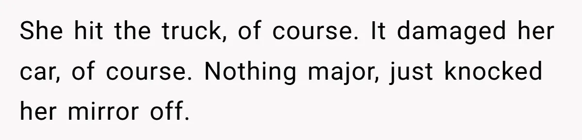 She hit the truck, of course. It damaged her car, of course. Nothing major, just knocked her mirror off.
