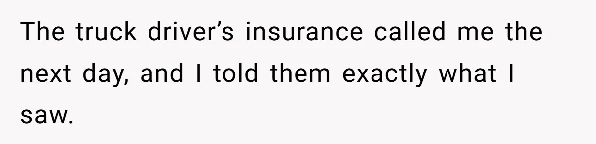 The truck driver’s insurance called me the next day, and I told them exactly what I saw.