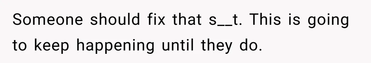 Someone should fix that s__t. This is going to keep happening until they do.