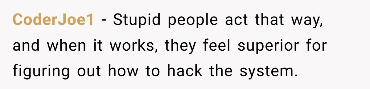 CoderJoe1 − Stupid people act that way, and when it works, they feel superior for figuring out how to hack the system.