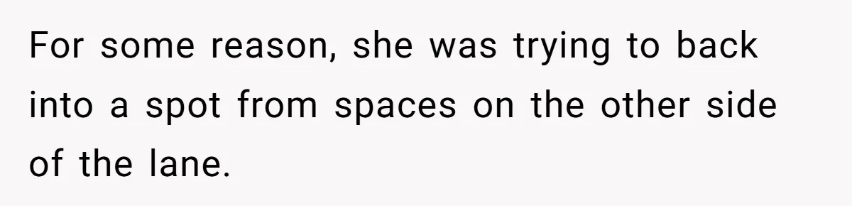 For some reason, she was trying to back into a spot from spaces on the other side of the lane.