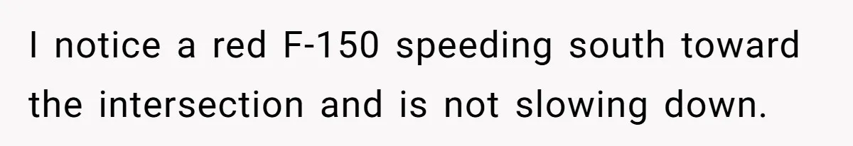 I notice a red F-150 speeding south toward the intersection and is not slowing down.