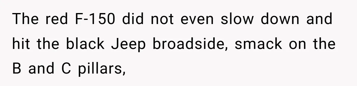 The red F-150 did not even slow down and hit the black Jeep broadside, smack on the B and C pillars,