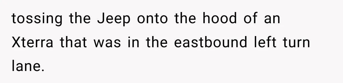 tossing the Jeep onto the hood of an Xterra that was in the eastbound left turn lane.
