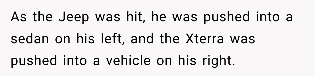 As the Jeep was hit, he was pushed into a sedan on his left, and the Xterra was pushed into a vehicle on his right.