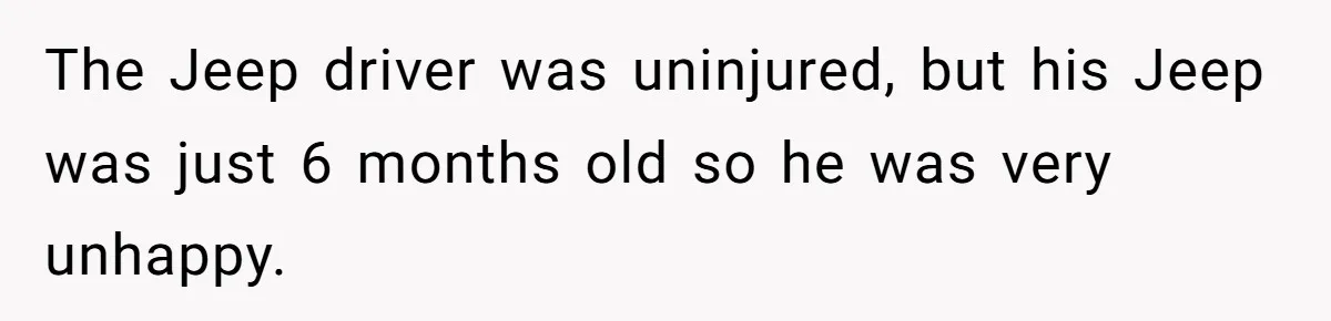 The Jeep driver was uninjured, but his Jeep was just 6 months old so he was very unhappy.