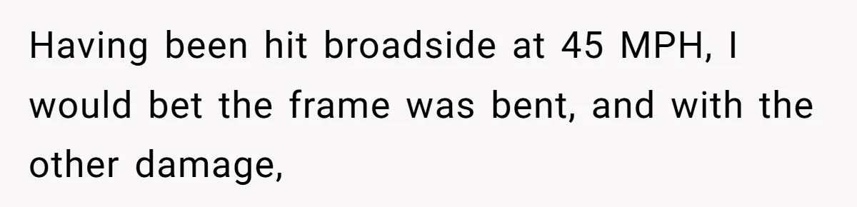Having been hit broadside at 45 MPH, I would bet the frame was bent, and with the other damage,
