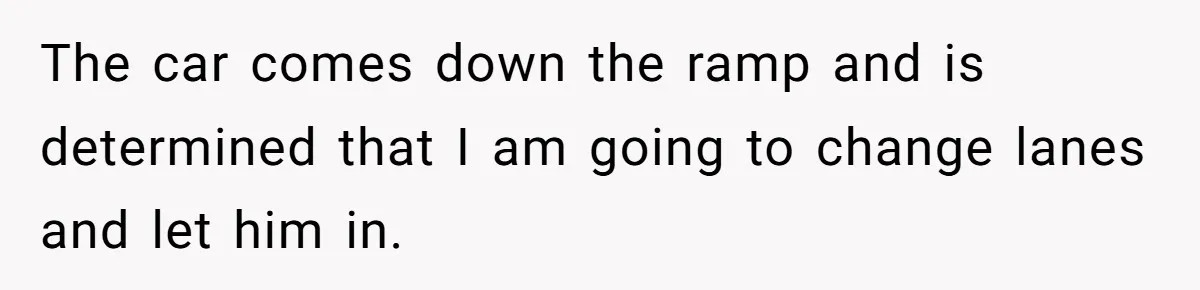 The car comes down the ramp and is determined that I am going to change lanes and let him in.