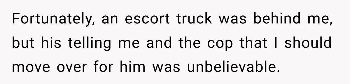 Fortunately, an escort truck was behind me, but his telling me and the cop that I should move over for him was unbelievable.