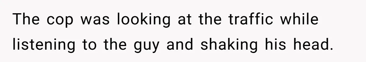The cop was looking at the traffic while listening to the guy and shaking his head.