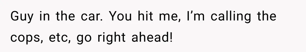Guy in the car. You hit me, I’m calling the cops, etc, go right ahead!