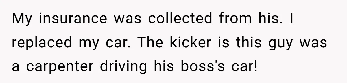 My insurance was collected from his. I replaced my car. The kicker is this guy was a carpenter driving his boss's car!