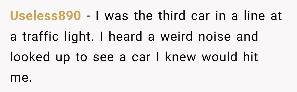 Useless890 − I was the third car in a line at a traffic light. I heard a weird noise and looked up to see a car I knew would hit...