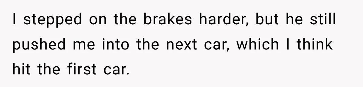 I stepped on the brakes harder, but he still pushed me into the next car, which I think hit the first car.