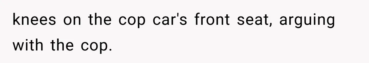 knees on the cop car's front seat, arguing with the cop.