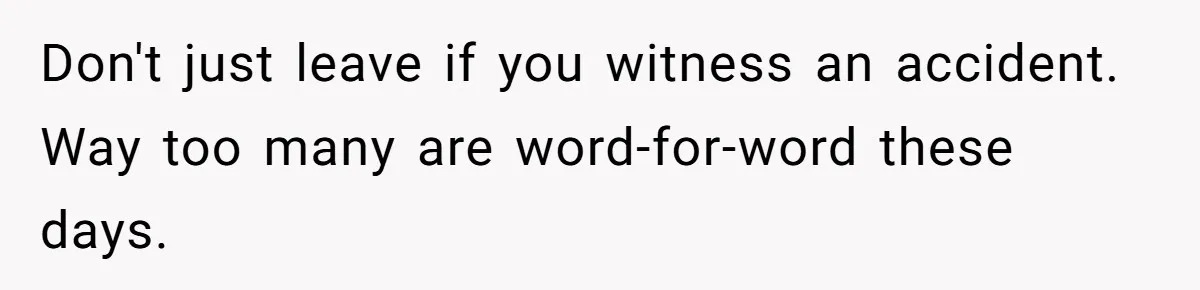 Don't just leave if you witness an accident. Way too many are word-for-word these days.