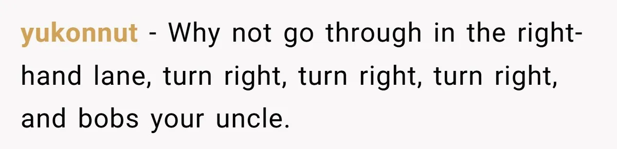 yukonnut − Why not go through in the right-hand lane, turn right, turn right, turn right, and bobs your uncle.