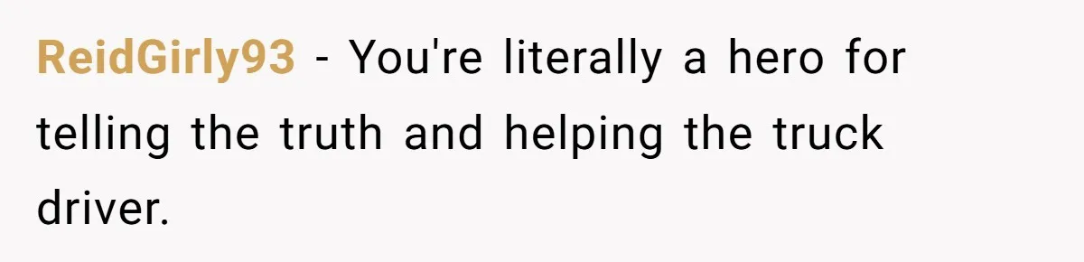 ReidGirly93 − You're literally a hero for telling the truth and helping the truck driver.