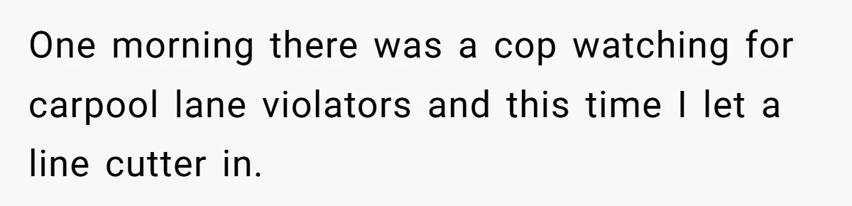 One morning there was a cop watching for carpool lane violators and this time I let a line cutter in.