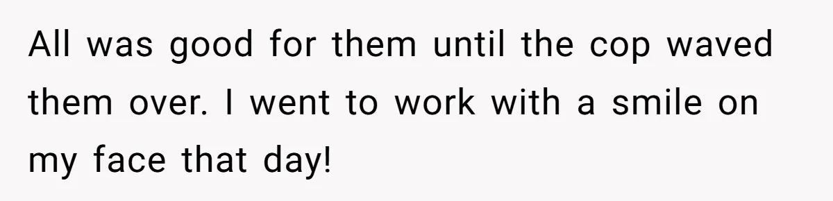 All was good for them until the cop waved them over. I went to work with a smile on my face that day!