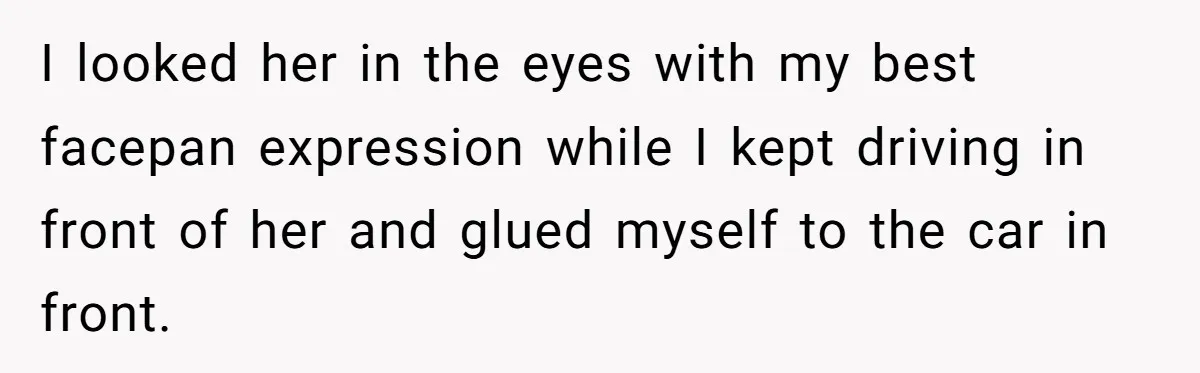 I looked her in the eyes with my best facepan expression while I kept driving in front of her and glued myself to the car in front.