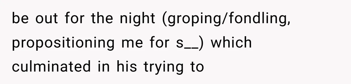 be out for the night (groping/fondling, propositioning me for s__) which culminated in his trying to