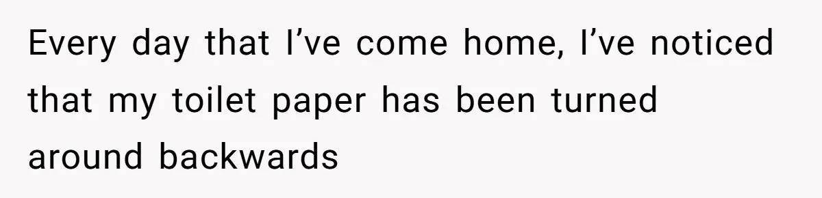 Every day that I’ve come home, I’ve noticed that my toilet paper has been turned around backwards