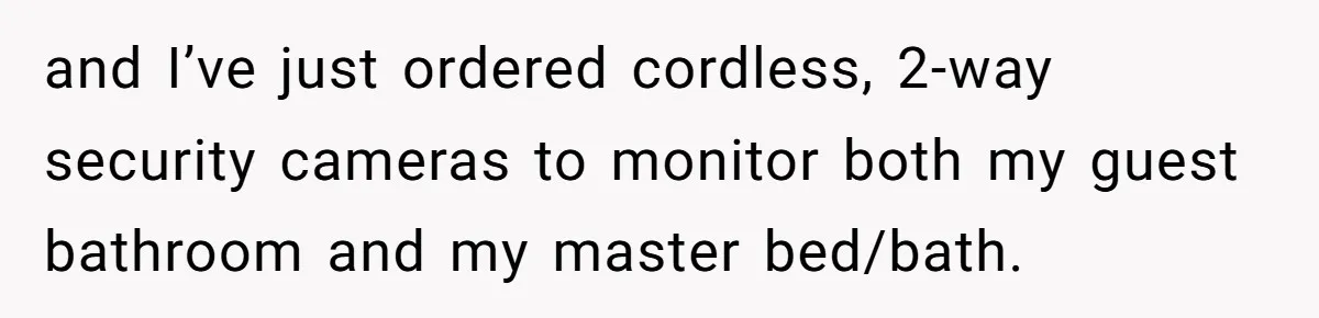 and I’ve just ordered cordless, 2-way security cameras to monitor both my guest bathroom and my master bed/bath.