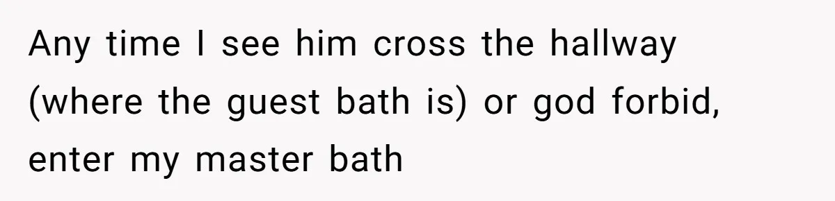 Any time I see him cross the hallway (where the guest bath is) or god forbid, enter my master bath