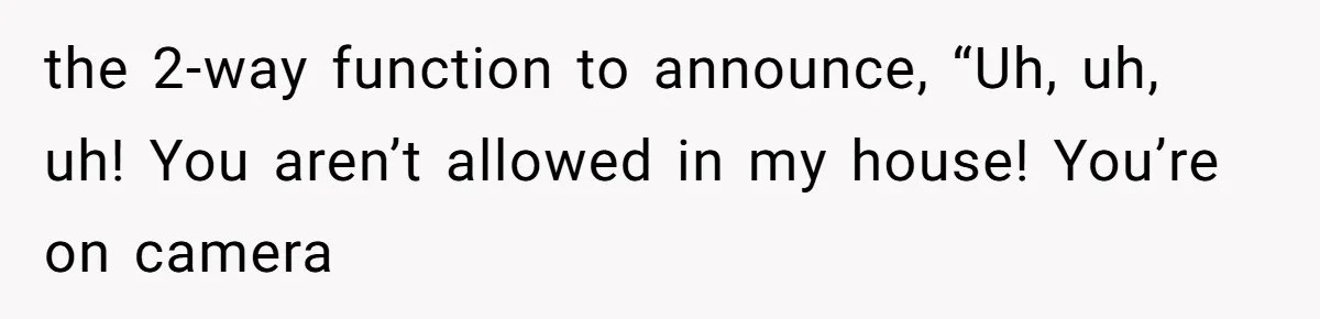 the 2-way function to announce, “Uh, uh, uh! You aren’t allowed in my house! You’re on camera