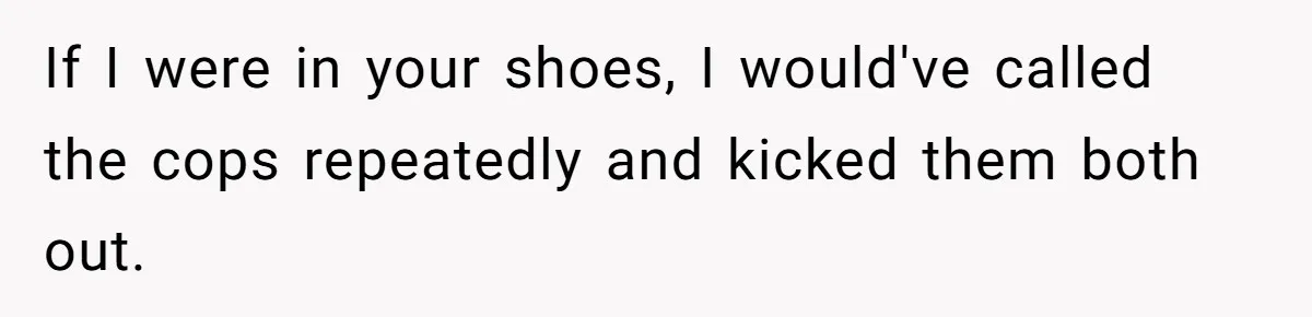 If I were in your shoes, I would've called the cops repeatedly and kicked them both out.