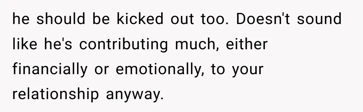 he should be kicked out too. Doesn't sound like he's contributing much, either financially or emotionally, to your relationship anyway.
