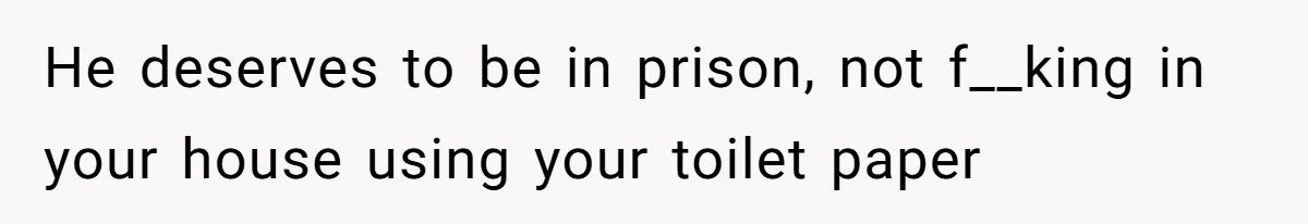 He deserves to be in prison, not f__king in your house using your toilet paper