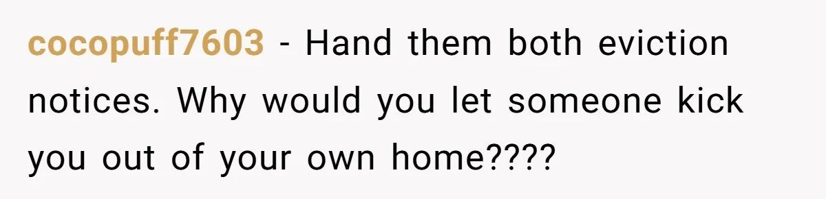 cocopuff7603 − Hand them both eviction notices. Why would you let someone kick you out of your own home????