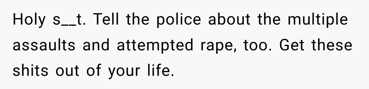 Holy s__t. Tell the police about the multiple assaults and attempted rape, too. Get these shits out of your life.