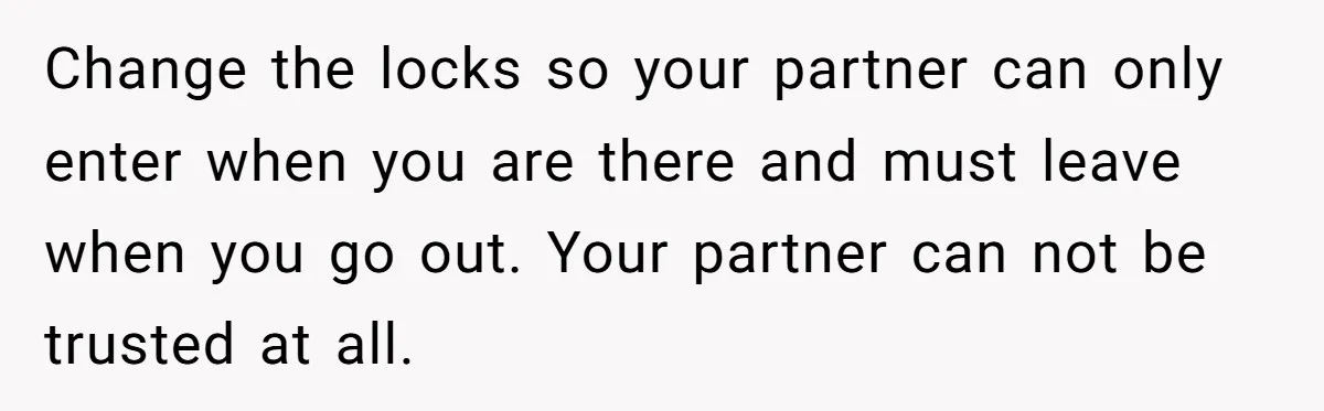 Change the locks so your partner can only enter when you are there and must leave when you go out. Your partner can not be trusted at all.
