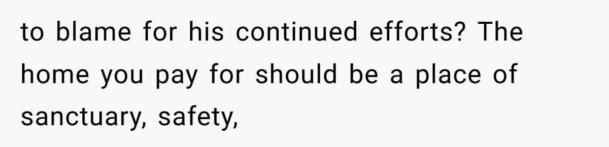 to blame for his continued efforts? The home you pay for should be a place of sanctuary, safety,