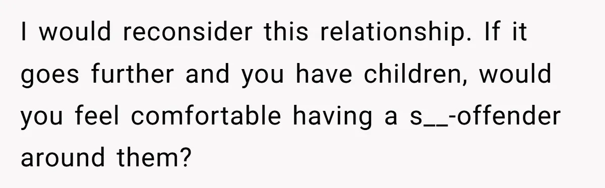 I would reconsider this relationship. If it goes further and you have children, would you feel comfortable having a s__-offender around them?