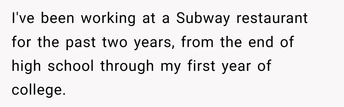 I've been working at a Subway restaurant for the past two years, from the end of high school through my first year of college.