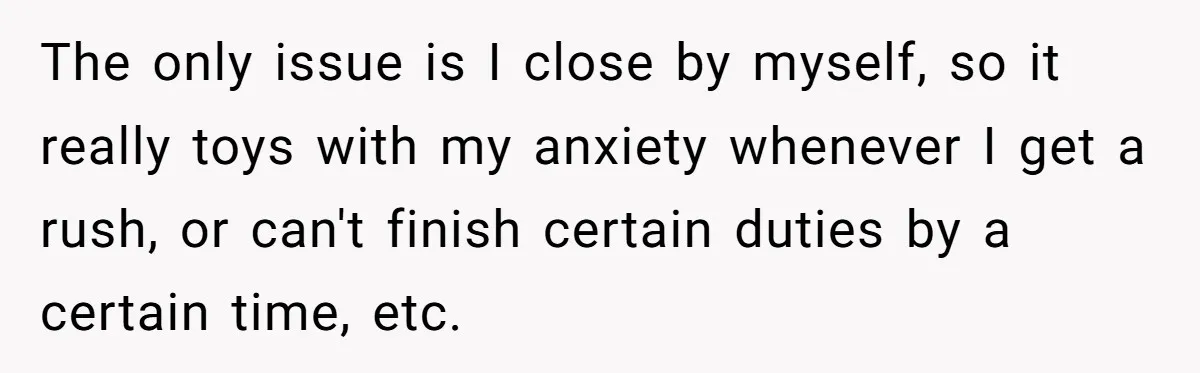 The only issue is I close by myself, so it really toys with my anxiety whenever I get a rush, or can't finish certain duties by a certain time, etc.