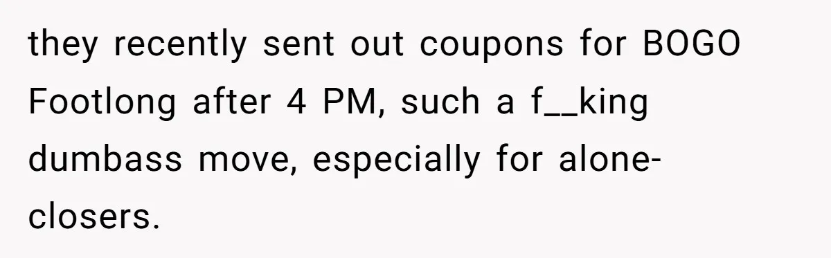 they recently sent out coupons for BOGO Footlong after 4 PM, such a f__king dumbass move, especially for alone-closers.